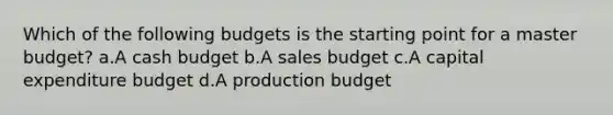 Which of the following budgets is the starting point for a master budget? a.A cash budget b.A sales budget c.A capital expenditure budget d.A production budget