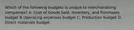 Which of the following budgets is unique to merchandising​ companies? A. Cost of Goods​ Sold, Inventory, and Purchases budget B Operating expenses budget C. Production budget D. Direct materials budget