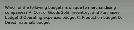 Which of the following budgets is unique to merchandising​ companies? A. Cost of Goods​ Sold, Inventory, and Purchases budget B Operating expenses budget C. Production budget D. Direct materials budget