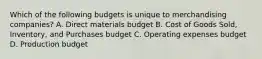 Which of the following budgets is unique to merchandising​ companies? A. Direct materials budget B. Cost of Goods​ Sold, Inventory, and Purchases budget C. Operating expenses budget D. Production budget