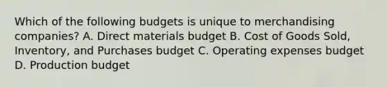 Which of the following budgets is unique to merchandising​ companies? A. Direct materials budget B. Cost of Goods​ Sold, Inventory, and Purchases budget C. Operating expenses budget D. Production budget