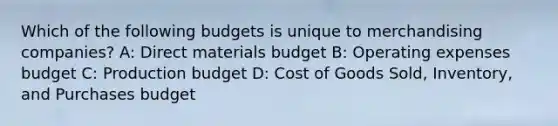 Which of the following budgets is unique to merchandising companies? A: Direct materials budget B: Operating expenses budget C: Production budget D: Cost of Goods Sold, Inventory, and Purchases budget