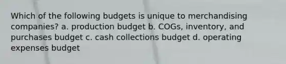 Which of the following budgets is unique to merchandising companies? a. production budget b. COGs, inventory, and purchases budget c. cash collections budget d. operating expenses budget