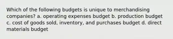 Which of the following budgets is unique to merchandising​ companies? a. operating expenses budget b. production budget c. cost of goods sold, inventory, and purchases budget d. direct materials budget