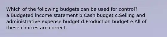 Which of the following budgets can be used for control? a.Budgeted income statement b.Cash budget c.Selling and administrative expense budget d.Production budget e.All of these choices are correct.