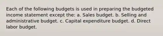 Each of the following budgets is used in preparing the budgeted income statement except the: a. Sales budget. b. Selling and administrative budget. c. Capital expenditure budget. d. Direct labor budget.