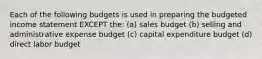 Each of the following budgets is used in preparing the budgeted income statement EXCEPT the: (a) sales budget (b) selling and administrative expense budget (c) capital expenditure budget (d) direct labor budget