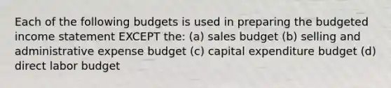 Each of the following budgets is used in preparing the budgeted income statement EXCEPT the: (a) sales budget (b) selling and administrative expense budget (c) capital expenditure budget (d) direct labor budget