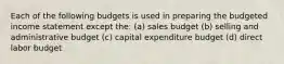 Each of the following budgets is used in preparing the budgeted income statement except the: (a) sales budget (b) selling and administrative budget (c) capital expenditure budget (d) direct labor budget