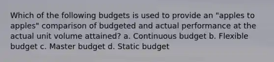 Which of the following budgets is used to provide an "apples to apples" comparison of budgeted and actual performance at the actual unit volume attained? a. Continuous budget b. Flexible budget c. Master budget d. Static budget