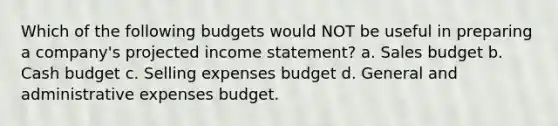 Which of the following budgets would NOT be useful in preparing a company's projected income statement? a. Sales budget b. Cash budget c. Selling expenses budget d. General and administrative expenses budget.