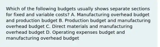 Which of the following budgets usually shows separate sections for fixed and variable​ costs? A. Manufacturing overhead budget and production budget B. Production budget and manufacturing overhead budget C. Direct materials and manufacturing overhead budget D. Operating expenses budget and manufacturing overhead budget