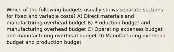 Which of the following budgets usually shows separate sections for fixed and variable​ costs? A) Direct materials and manufacturing overhead budget B) Production budget and manufacturing overhead budget C) Operating expenses budget and manufacturing overhead budget D) Manufacturing overhead budget and production budget