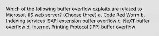 Which of the following buffer overflow exploits are related to Microsoft IIS web server? (Choose three) a. Code Red Worm b. Indexing services ISAPI extension buffer overflow c. NeXT buffer overflow d. Internet Printing Protocol (IPP) buffer overflow