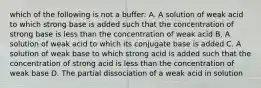 which of the following is not a buffer: A. A solution of weak acid to which strong base is added such that the concentration of strong base is less than the concentration of weak acid B. A solution of weak acid to which its conjugate base is added C. A solution of weak base to which strong acid is added such that the concentration of strong acid is less than the concentration of weak base D. The partial dissociation of a weak acid in solution