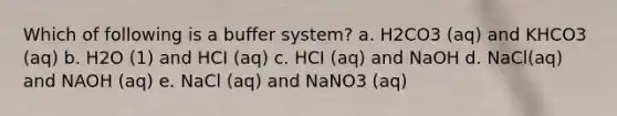 Which of following is a buffer system? a. H2CO3 (aq) and KHCO3 (aq) b. H2O (1) and HCI (aq) c. HCI (aq) and NaOH d. NaCl(aq) and NAOH (aq) e. NaCl (aq) and NaNO3 (aq)