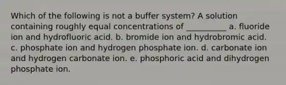 Which of the following is not a buffer system? A solution containing roughly equal concentrations of __________ a. fluoride ion and hydrofluoric acid. b. bromide ion and hydrobromic acid. c. phosphate ion and hydrogen phosphate ion. d. carbonate ion and hydrogen carbonate ion. e. phosphoric acid and dihydrogen phosphate ion.