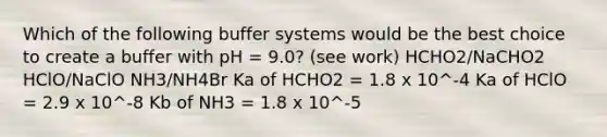 Which of the following buffer systems would be the best choice to create a buffer with pH = 9.0? (see work) HCHO2/NaCHO2 HClO/NaClO NH3/NH4Br Ka of HCHO2 = 1.8 x 10^-4 Ka of HClO = 2.9 x 10^-8 Kb of NH3 = 1.8 x 10^-5