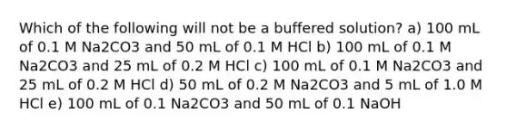 Which of the following will not be a buffered solution? a) 100 mL of 0.1 M Na2CO3 and 50 mL of 0.1 M HCl b) 100 mL of 0.1 M Na2CO3 and 25 mL of 0.2 M HCl c) 100 mL of 0.1 M Na2CO3 and 25 mL of 0.2 M HCl d) 50 mL of 0.2 M Na2CO3 and 5 mL of 1.0 M HCl e) 100 mL of 0.1 Na2CO3 and 50 mL of 0.1 NaOH