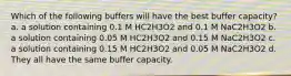 Which of the following buffers will have the best buffer capacity? a. a solution containing 0.1 M HC2H3O2 and 0.1 M NaC2H3O2 b. a solution containing 0.05 M HC2H3O2 and 0.15 M NaC2H3O2 c. a solution containing 0.15 M HC2H3O2 and 0.05 M NaC2H3O2 d. They all have the same buffer capacity.