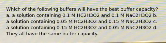 Which of the following buffers will have the best buffer capacity? a. a solution containing 0.1 M HC2H3O2 and 0.1 M NaC2H3O2 b. a solution containing 0.05 M HC2H3O2 and 0.15 M NaC2H3O2 c. a solution containing 0.15 M HC2H3O2 and 0.05 M NaC2H3O2 d. They all have the same buffer capacity.