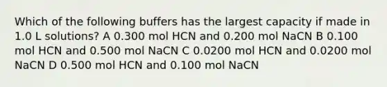 Which of the following buffers has the largest capacity if made in 1.0 L solutions? A 0.300 mol HCN and 0.200 mol NaCN B 0.100 mol HCN and 0.500 mol NaCN C 0.0200 mol HCN and 0.0200 mol NaCN D 0.500 mol HCN and 0.100 mol NaCN