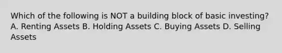 Which of the following is NOT a building block of basic investing? A. Renting Assets B. Holding Assets C. Buying Assets D. Selling Assets