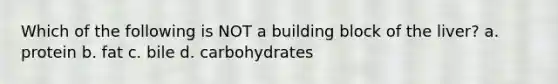 Which of the following is NOT a building block of the liver? a. protein b. fat c. bile d. carbohydrates