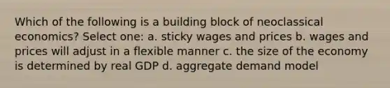 Which of the following is a building block of neoclassical economics? Select one: a. sticky wages and prices b. wages and prices will adjust in a flexible manner c. the size of the economy is determined by real GDP d. aggregate demand model