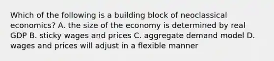 Which of the following is a building block of neoclassical economics? A. the size of the economy is determined by real GDP B. sticky wages and prices C. aggregate demand model D. wages and prices will adjust in a flexible manner