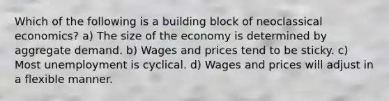 Which of the following is a building block of neoclassical economics? a) The size of the economy is determined by aggregate demand. b) Wages and prices tend to be sticky. c) Most unemployment is cyclical. d) Wages and prices will adjust in a flexible manner.