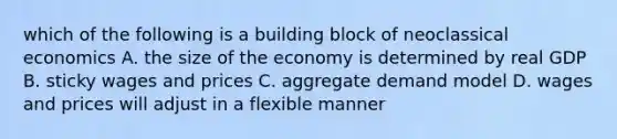 which of the following is a building block of neoclassical economics A. the size of the economy is determined by real GDP B. sticky wages and prices C. aggregate demand model D. wages and prices will adjust in a flexible manner