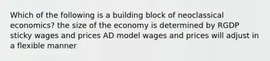 Which of the following is a building block of neoclassical economics? the size of the economy is determined by RGDP sticky wages and prices AD model wages and prices will adjust in a flexible manner