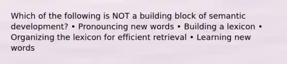 Which of the following is NOT a building block of semantic development? • Pronouncing new words • Building a lexicon • Organizing the lexicon for efficient retrieval • Learning new words