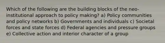 Which of the following are the building blocks of the neo-institutional approach to policy making? a) Policy communities and policy networks b) Governments and individuals c) Societal forces and state forces d) Federal agencies and pressure groups e) Collective action and interior character of a group