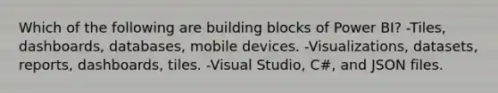 Which of the following are building blocks of Power BI? -Tiles, dashboards, databases, mobile devices. -Visualizations, datasets, reports, dashboards, tiles. -Visual Studio, C#, and JSON files.