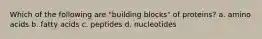 Which of the following are "building blocks" of proteins? a. amino acids b. fatty acids c. peptides d. nucleotides