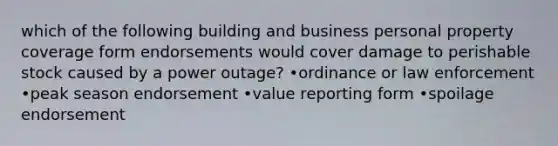 which of the following building and business personal property coverage form endorsements would cover damage to perishable stock caused by a power outage? •ordinance or law enforcement •peak season endorsement •value reporting form •spoilage endorsement