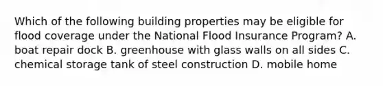 Which of the following building properties may be eligible for flood coverage under the National Flood Insurance Program? A. boat repair dock B. greenhouse with glass walls on all sides C. chemical storage tank of steel construction D. mobile home