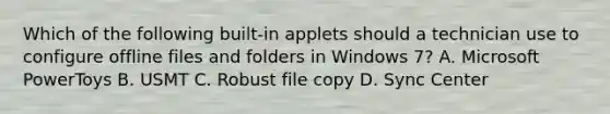 Which of the following built-in applets should a technician use to configure offline files and folders in Windows 7? A. Microsoft PowerToys B. USMT C. Robust file copy D. Sync Center