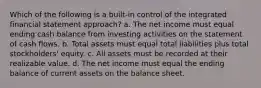 Which of the following is a built-in control of the integrated financial statement approach? a. The net income must equal ending cash balance from investing activities on the statement of cash flows. b. Total assets must equal total liabilities plus total stockholders' equity. c. All assets must be recorded at their realizable value. d. The net income must equal the ending balance of current assets on the balance sheet.