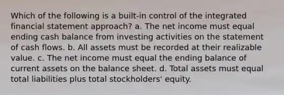 Which of the following is a built-in control of the integrated financial statement approach? a. The net income must equal ending cash balance from investing activities on the statement of cash flows. b. All assets must be recorded at their realizable value. c. The net income must equal the ending balance of current assets on the balance sheet. d. Total assets must equal total liabilities plus total stockholders' equity.