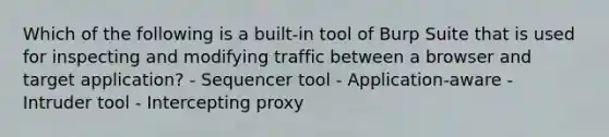 Which of the following is a built-in tool of Burp Suite that is used for inspecting and modifying traffic between a browser and target application? - Sequencer tool - Application-aware - Intruder tool - Intercepting proxy