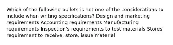 Which of the following bullets is not one of the considerations to include when writing specifications? Design and marketing requirements Accounting requirements Manufacturing requirements Inspection's requirements to test materials Stores' requirement to receive, store, issue material