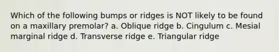 Which of the following bumps or ridges is NOT likely to be found on a maxillary premolar? a. Oblique ridge b. Cingulum c. Mesial marginal ridge d. Transverse ridge e. Triangular ridge