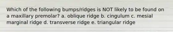 Which of the following bumps/ridges is NOT likely to be found on a maxillary premolar? a. oblique ridge b. cingulum c. mesial marginal ridge d. transverse ridge e. triangular ridge