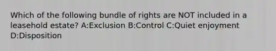 Which of the following bundle of rights are NOT included in a leasehold estate? A:Exclusion B:Control C:Quiet enjoyment D:Disposition