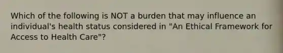 Which of the following is NOT a burden that may influence an individual's health status considered in "An Ethical Framework for <a href='https://www.questionai.com/knowledge/kn0c8IKgR7-access-to-health-care' class='anchor-knowledge'>access to health care</a>"?