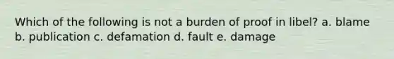 Which of the following is not a burden of proof in libel? a. blame b. publication c. defamation d. fault e. damage