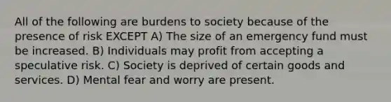 All of the following are burdens to society because of the presence of risk EXCEPT A) The size of an emergency fund must be increased. B) Individuals may profit from accepting a speculative risk. C) Society is deprived of certain goods and services. D) Mental fear and worry are present.